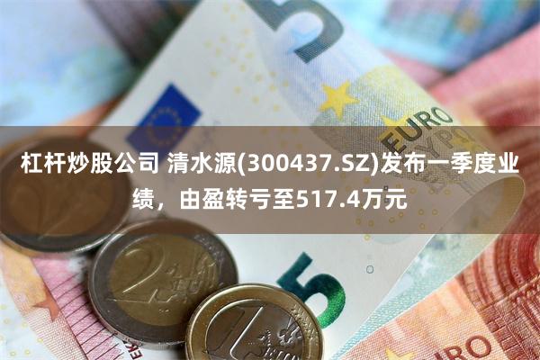 杠杆炒股公司 清水源(300437.SZ)发布一季度业绩，由盈转亏至517.4万元