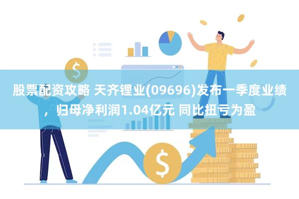 股票配资攻略 天齐锂业(09696)发布一季度业绩，归母净利润1.04亿元 同比扭亏为盈