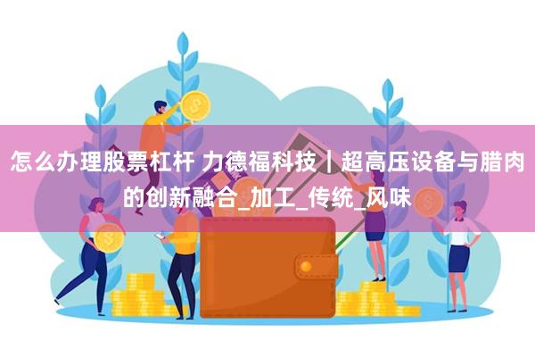 怎么办理股票杠杆 力德福科技｜超高压设备与腊肉的创新融合_加工_传统_风味