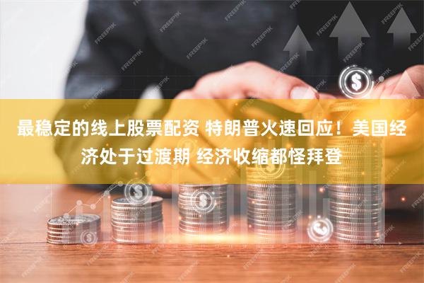 最稳定的线上股票配资 特朗普火速回应！美国经济处于过渡期 经济收缩都怪拜登