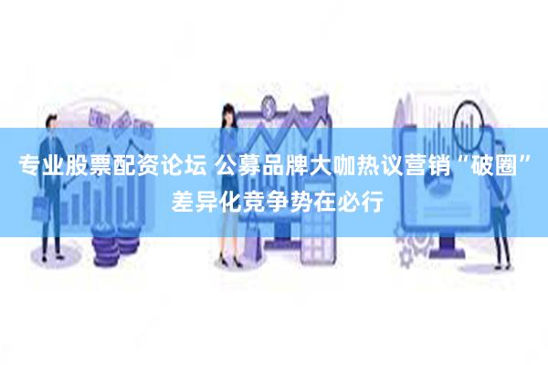 专业股票配资论坛 公募品牌大咖热议营销“破圈” 差异化竞争势在必行