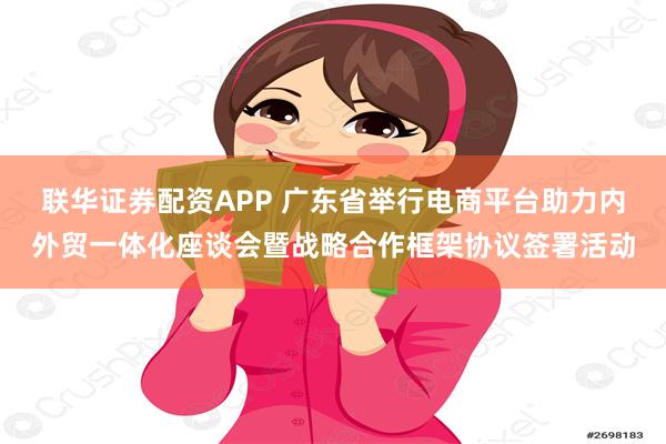 联华证券配资APP 广东省举行电商平台助力内外贸一体化座谈会暨战略合作框架协议签署活动