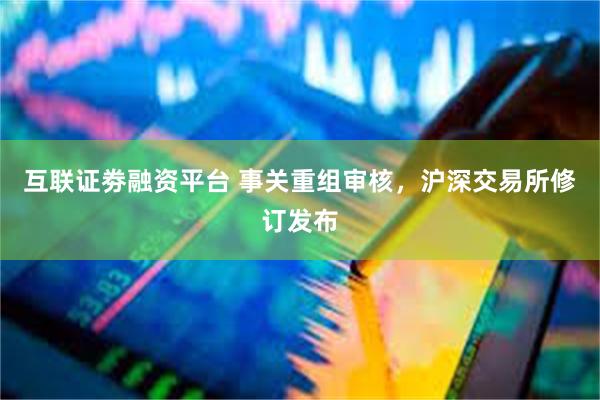 互联证劵融资平台 事关重组审核，沪深交易所修订发布