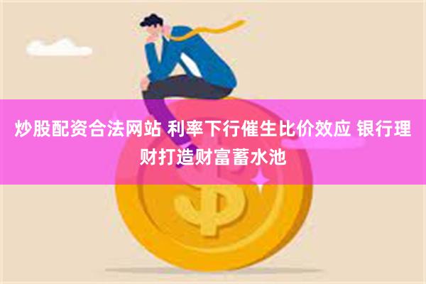 炒股配资合法网站 利率下行催生比价效应 银行理财打造财富蓄水池