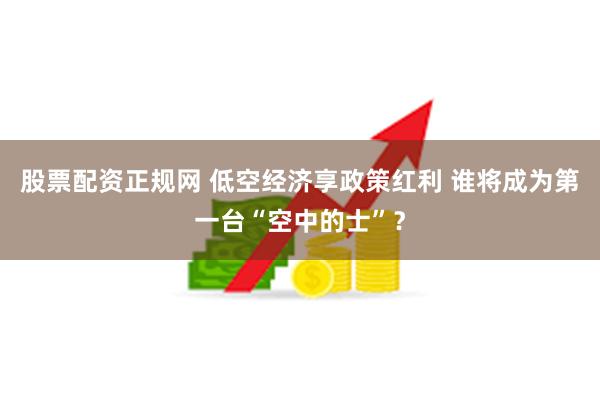 股票配资正规网 低空经济享政策红利 谁将成为第一台“空中的士”？