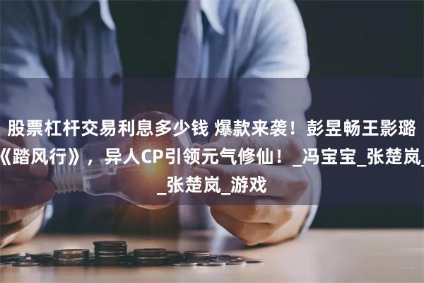股票杠杆交易利息多少钱 爆款来袭！彭昱畅王影璐代言《踏风行》，异人CP引领元气修仙！_冯宝宝_张楚岚_游戏