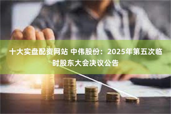 十大实盘配资网站 中伟股份：2025年第五次临时股东大会决议公告