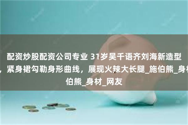 配资炒股配资公司专业 31岁吴千语齐刘海新造型引争议，紧身裙勾勒身形曲线，展现火辣大长腿_施伯熊_身材_网友