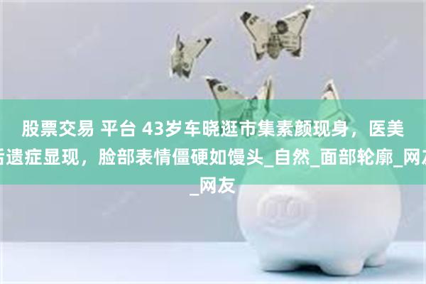 股票交易 平台 43岁车晓逛市集素颜现身，医美后遗症显现，脸部表情僵硬如馒头_自然_面部轮廓_网友