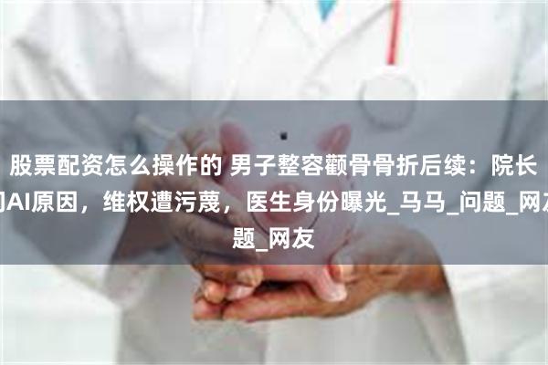 股票配资怎么操作的 男子整容颧骨骨折后续：院长问AI原因，维权遭污蔑，医生身份曝光_马马_问题_网友