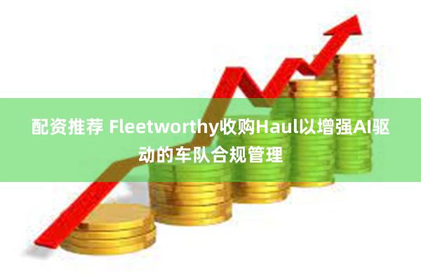 配资推荐 Fleetworthy收购Haul以增强AI驱动的车队合规管理