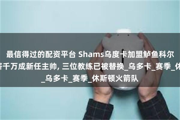 最信得过的配资平台 Shams乌度卡加盟鲈鱼科尔里弗斯, 年薪千万成新任主帅, 三位教练已被替换_乌多卡_赛季_休斯顿火箭队