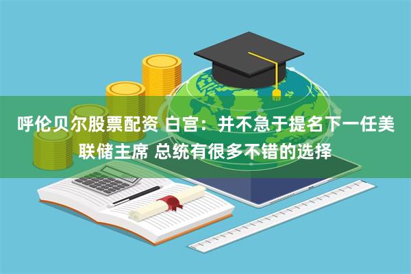 呼伦贝尔股票配资 白宫：并不急于提名下一任美联储主席 总统有很多不错的选择