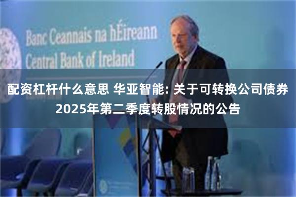 配资杠杆什么意思 华亚智能: 关于可转换公司债券2025年第二季度转股情况的公告