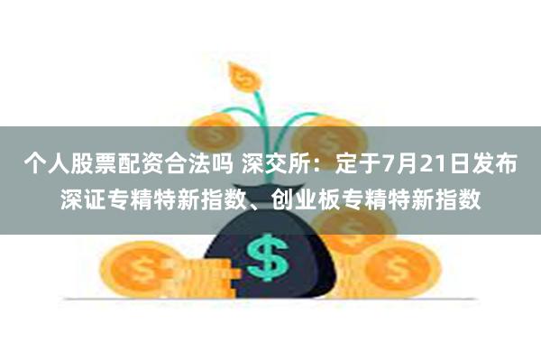 个人股票配资合法吗 深交所：定于7月21日发布深证专精特新指数、创业板专精特新指数