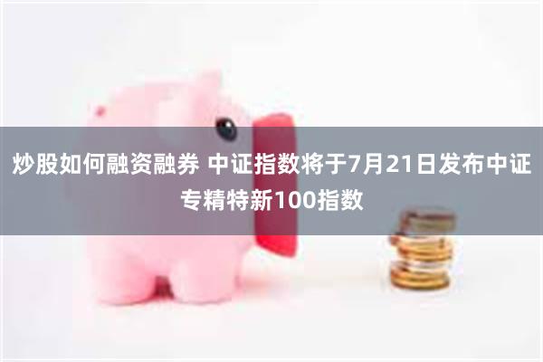 炒股如何融资融券 中证指数将于7月21日发布中证专精特新100指数