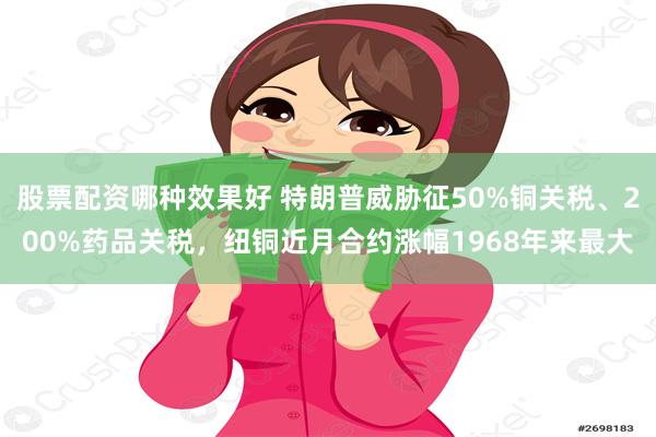股票配资哪种效果好 特朗普威胁征50%铜关税、200%药品关税，纽铜近月合约涨幅1968年来最大