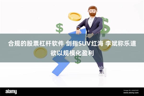 合规的股票杠杆软件 剑指SUV红海 李斌称乐道欲以规模化盈利