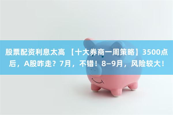 股票配资利息太高 【十大券商一周策略】3500点后，A股咋走？7月，不错！8—9月，风险较大！