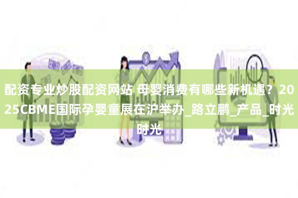 配资专业炒股配资网站 母婴消费有哪些新机遇？2025CBME国际孕婴童展在沪举办_路立鹏_产品_时光