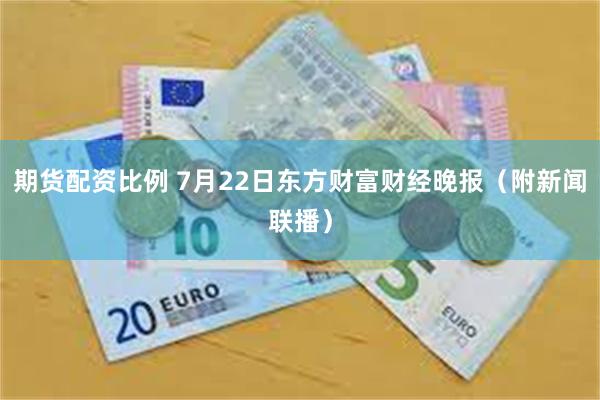 期货配资比例 7月22日东方财富财经晚报（附新闻联播）