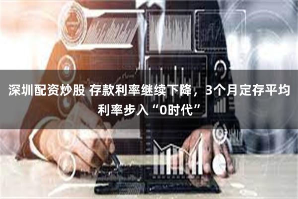 深圳配资炒股 存款利率继续下降，3个月定存平均利率步入“0时代”
