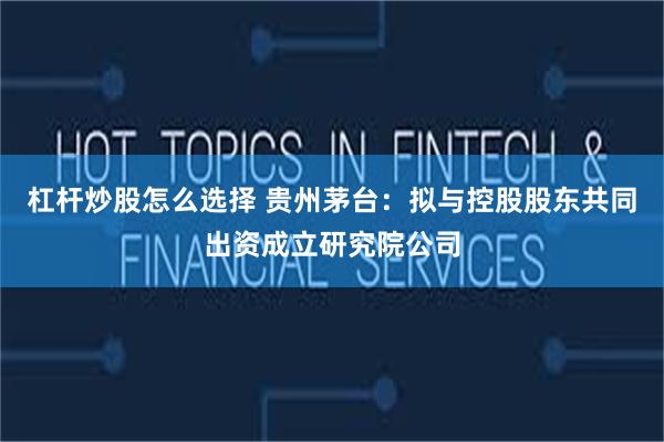 杠杆炒股怎么选择 贵州茅台：拟与控股股东共同出资成立研究院公司