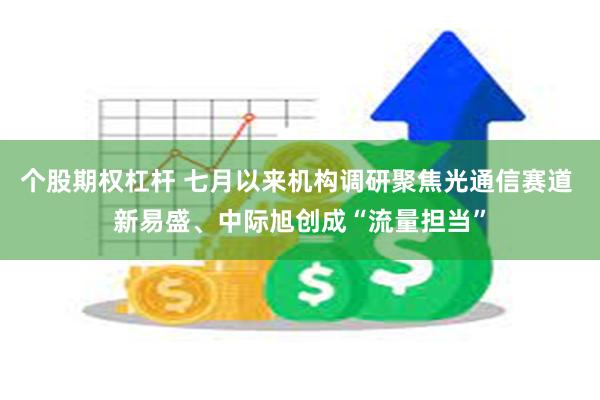 个股期权杠杆 七月以来机构调研聚焦光通信赛道 新易盛、中际旭创成“流量担当”