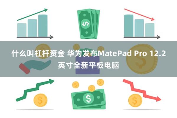 什么叫杠杆资金 华为发布MatePad Pro 12.2英寸全新平板电脑