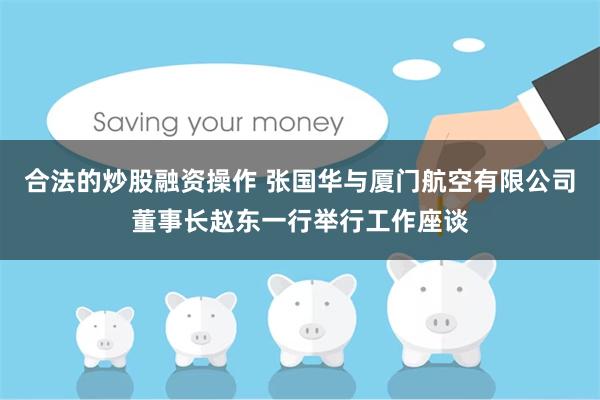 合法的炒股融资操作 张国华与厦门航空有限公司董事长赵东一行举行工作座谈