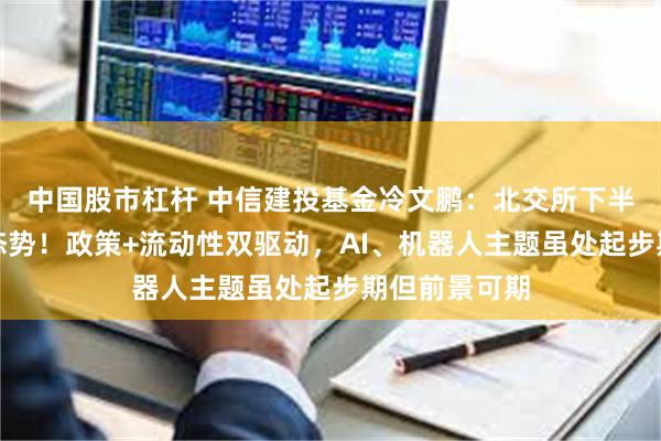 中国股市杠杆 中信建投基金冷文鹏：北交所下半年延续蓬勃态势！政策+流动性双驱动，AI、机器人主题虽处起步期但前景可期