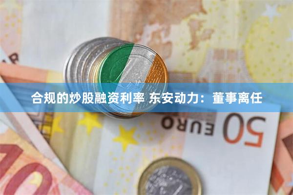 合规的炒股融资利率 东安动力：董事离任