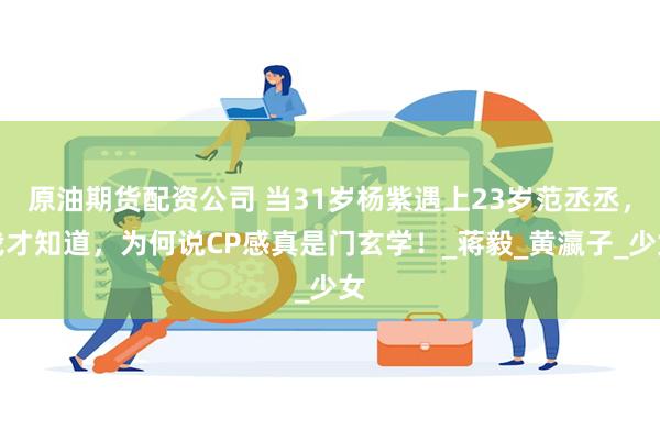 原油期货配资公司 当31岁杨紫遇上23岁范丞丞，我才知道，为何说CP感真是门玄学！_蒋毅_黄瀛子_少女