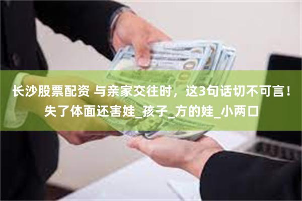 长沙股票配资 与亲家交往时，这3句话切不可言！失了体面还害娃_孩子_方的娃_小两口
