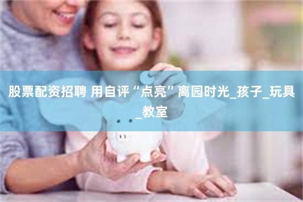 股票配资招聘 用自评“点亮”离园时光_孩子_玩具_教室