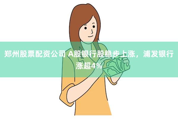 郑州股票配资公司 A股银行股稳步上涨，浦发银行涨超4%