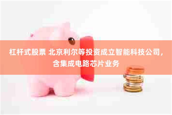 杠杆式股票 北京利尔等投资成立智能科技公司，含集成电路芯片业务