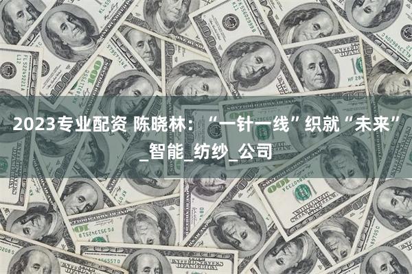 2023专业配资 陈晓林：“一针一线”织就“未来”_智能_纺纱_公司