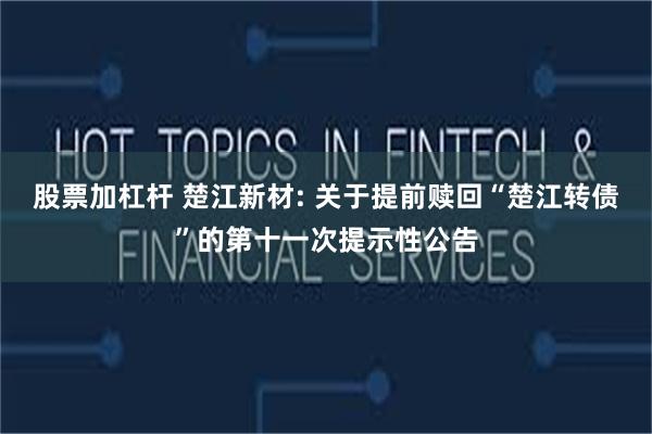 股票加杠杆 楚江新材: 关于提前赎回“楚江转债”的第十一次提示性公告