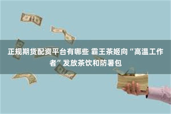 正规期货配资平台有哪些 霸王茶姬向“高温工作者”发放茶饮和防暑包