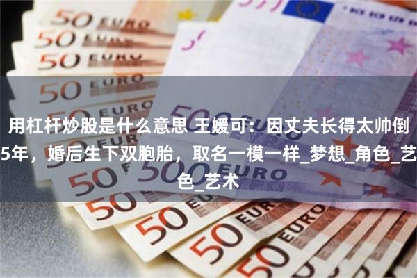 用杠杆炒股是什么意思 王媛可：因丈夫长得太帅倒追5年，婚后生下双胞胎，取名一模一样_梦想_角色_艺术