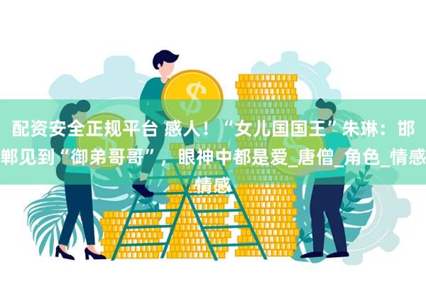 配资安全正规平台 感人！“女儿国国王”朱琳：邯郸见到“御弟哥哥”，眼神中都是爱_唐僧_角色_情感
