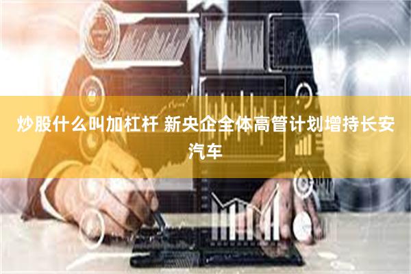 炒股什么叫加杠杆 新央企全体高管计划增持长安汽车