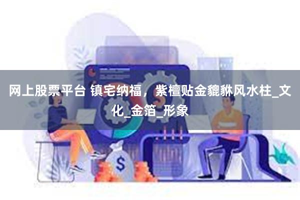 网上股票平台 镇宅纳福，紫檀贴金貔貅风水柱_文化_金箔_形象