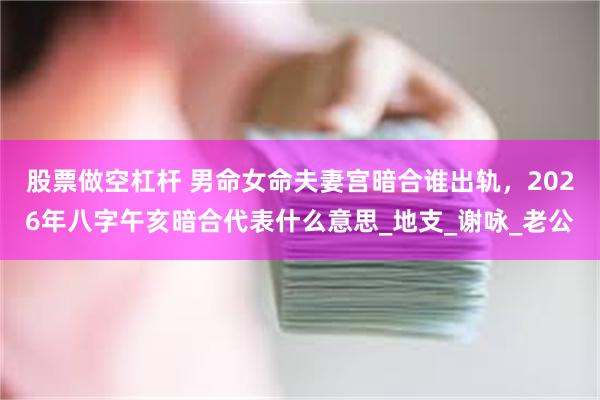 股票做空杠杆 男命女命夫妻宫暗合谁出轨，2026年八字午亥暗合代表什么意思_地支_谢咏_老公