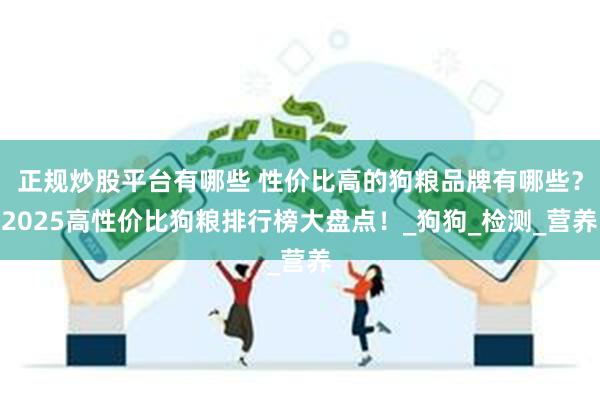 正规炒股平台有哪些 性价比高的狗粮品牌有哪些？2025高性价比狗粮排行榜大盘点！_狗狗_检测_营养