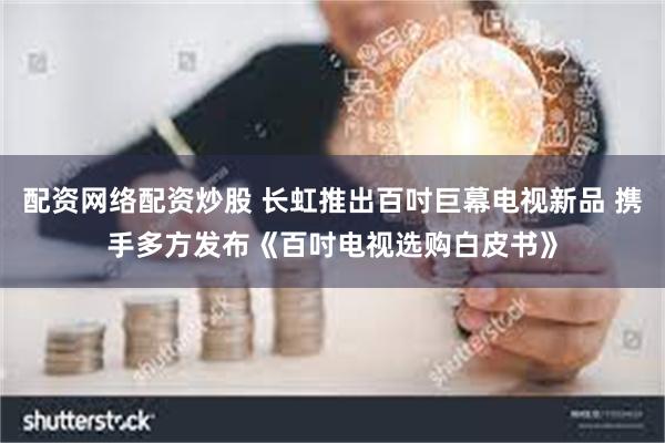 配资网络配资炒股 长虹推出百吋巨幕电视新品 携手多方发布《百吋电视选购白皮书》