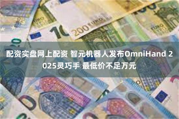 配资实盘网上配资 智元机器人发布OmniHand 2025灵巧手 最低价不足万元