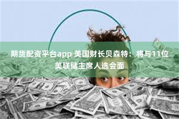 期货配资平台app 美国财长贝森特：将与11位美联储主席人选会面