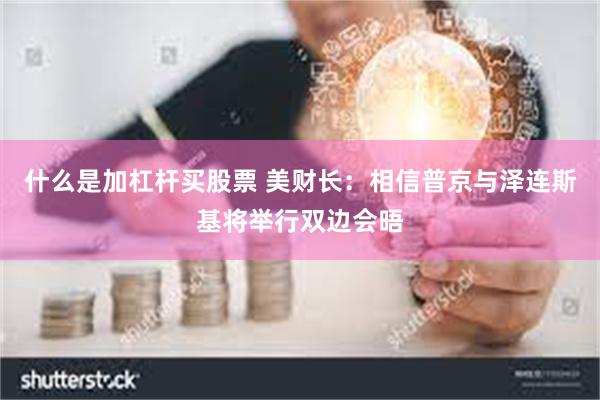 什么是加杠杆买股票 美财长：相信普京与泽连斯基将举行双边会晤